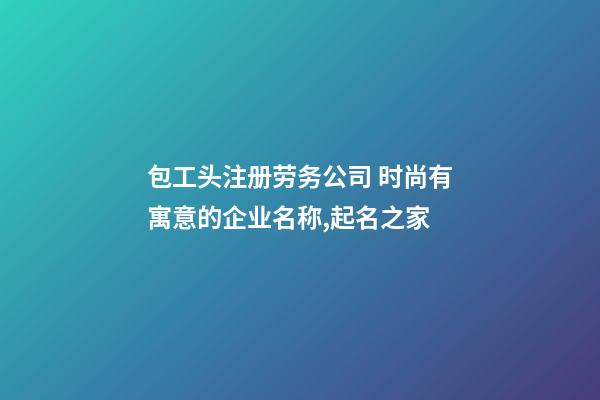 包工头注册劳务公司 时尚有寓意的企业名称,起名之家-第1张-公司起名-玄机派